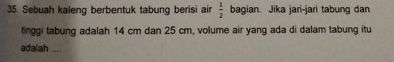 Sebuah kaleng berbentuk tabung berisi air  1/2  bagian. Jika jari-jari tabung dan 
tinggi tabung adalah 14 cm dan 25 cm, volume air yang ada di dalam tabung itu 
adalah ....