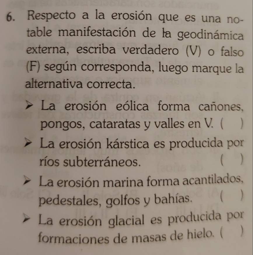 Respecto a la erosión que es una no-
table manifestación de la geodinámica
externa, escriba verdadero (V) o falso
(F) según corresponda, luego marque la
alternativa correcta.
La erosión eólica forma cañones,
pongos, cataratas y valles en V. (
La erosión kárstica es producida por
ríos subterráneos. 
La erosión marina forma acantilados,
pedestales, golfos y bahías. ( )
La erosión glacial es producida por
formaciones de masas de hielo. (