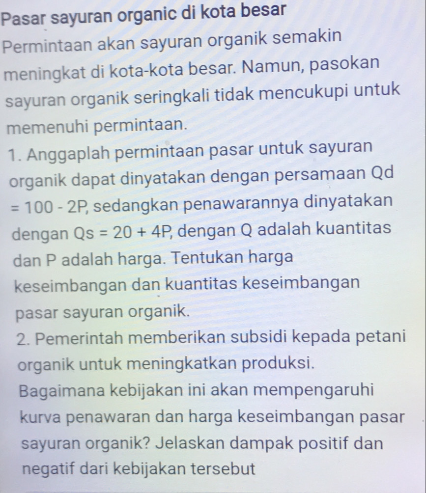 Pasar sayuran organic di kota besar 
Permintaan akan sayuran organik semakin 
meningkat di kota-kota besar. Namun, pasokan 
sayuran organik seringkali tidak mencukupi untuk 
memenuhi permintaan. 
1. Anggaplah permintaan pasar untuk sayuran 
organik dapat dinyatakan dengan persamaan Qd
=100-2P, ? sedangkan penawarannya dinyatakan 
dengan Qs=20+4P, ; dengan Q adalah kuantitas 
dan P adalah harga. Tentukan harga 
keseimbangan dan kuantitas keseimbangan 
pasar sayuran organik. 
2. Pemerintah memberikan subsidi kepada petani 
organik untuk meningkatkan produksi. 
Bagaimana kebijakan ini akan mempengaruhi 
kurva penawaran dan harga keseimbangan pasar 
sayuran organik? Jelaskan dampak positif dan 
negatif dari kebijakan tersebut