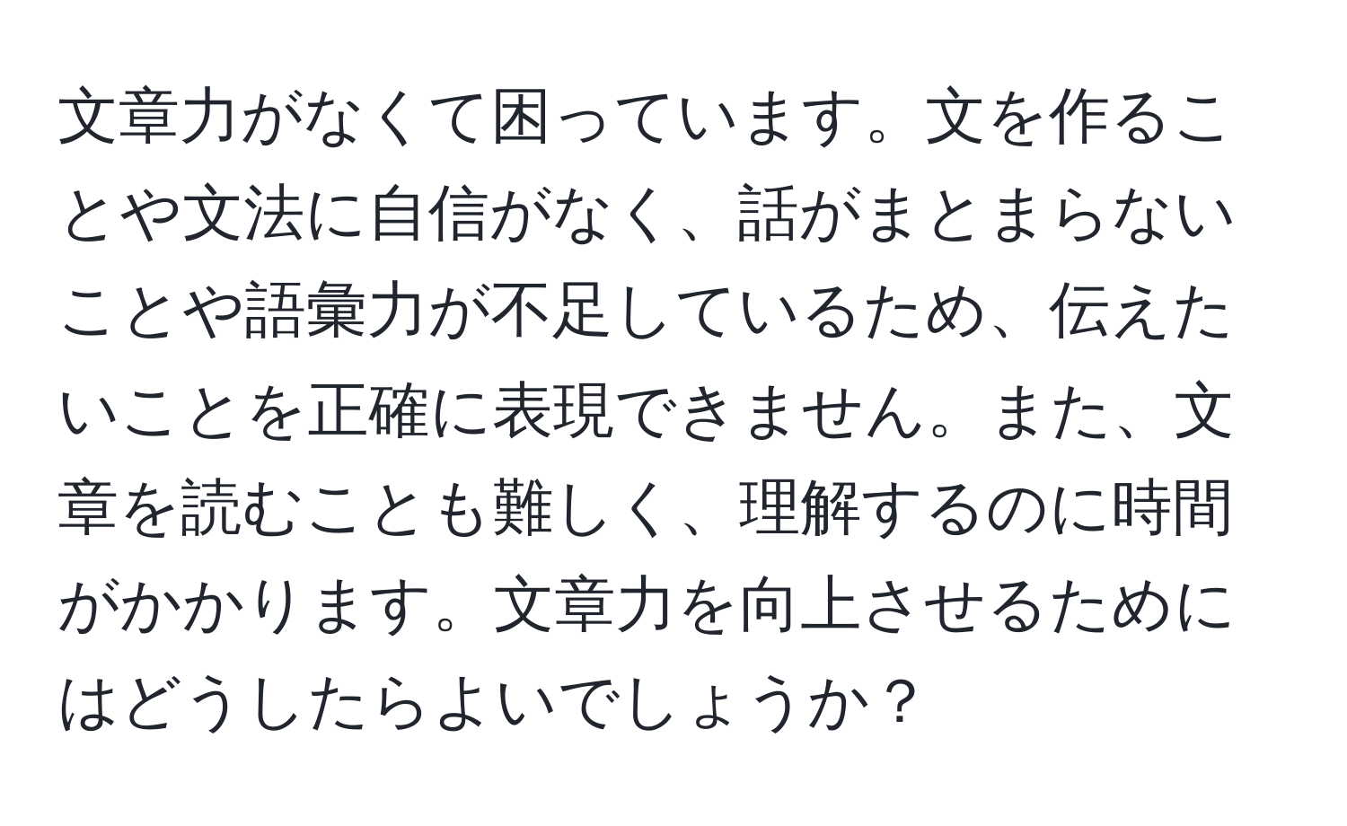 文章力がなくて困っています。文を作ることや文法に自信がなく、話がまとまらないことや語彙力が不足しているため、伝えたいことを正確に表現できません。また、文章を読むことも難しく、理解するのに時間がかかります。文章力を向上させるためにはどうしたらよいでしょうか？