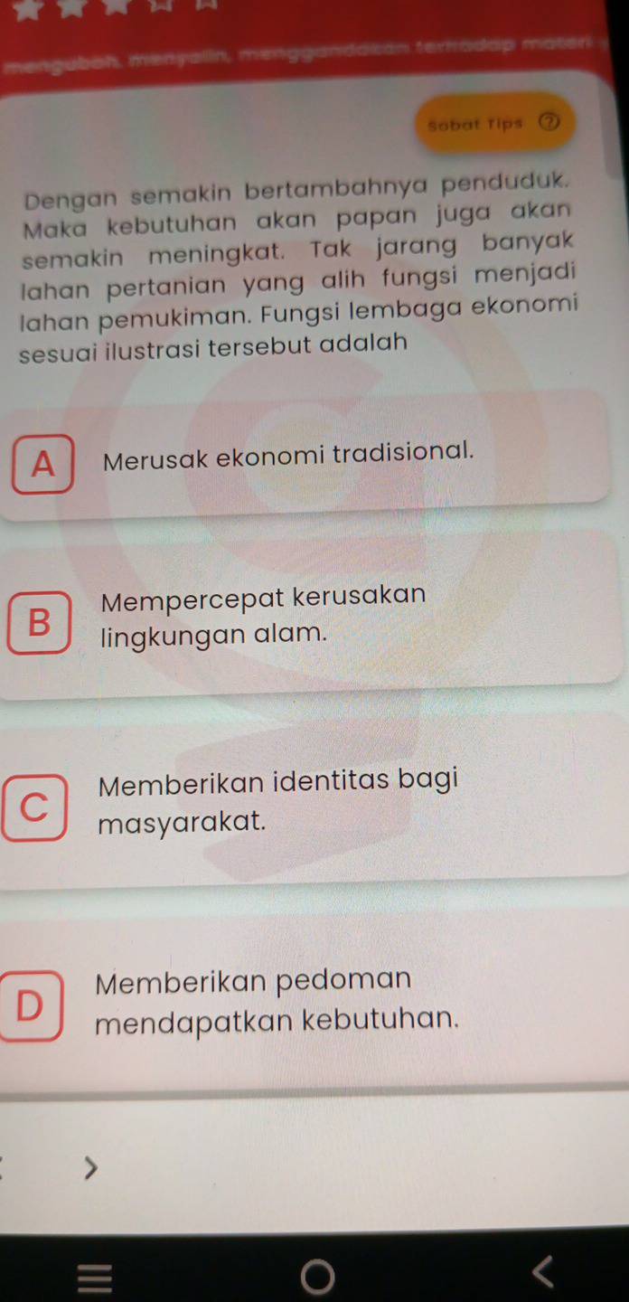 menguboh, menyalin, menggandaian terradap mater 
Sobat Tips
Dengan semakin bertambahnya penduduk.
Maka kebutuhan akan papan juga akan
semakin meningkat. Tak jarang banyak
lahan pertanian yang alih fungsi menjadi 
Iahan pemukiman. Fungsi lembaga ekonomi
sesuai ilustrasi tersebut adalah
A Merusak ekonomi tradisional.
B Mempercepat kerusakan
lingkungan alam.
Memberikan identitas bagi
C masyarakat.
Memberikan pedoman
D mendapatkan kebutuhan.