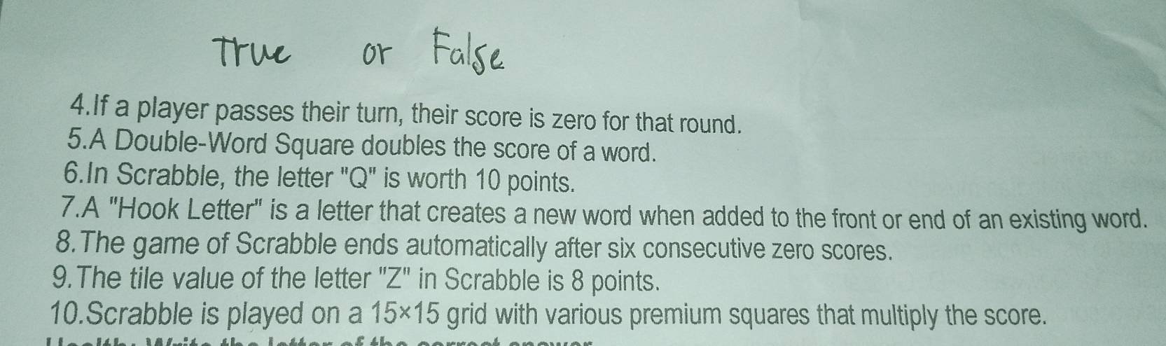 If a player passes their turn, their score is zero for that round. 
5.A Double-Word Square doubles the score of a word. 
6.In Scrabble, the letter "Q" is worth 10 points. 
7.A "Hook Letter" is a letter that creates a new word when added to the front or end of an existing word. 
8.The game of Scrabble ends automatically after six consecutive zero scores. 
9.The tile value of the letter " Z'' in Scrabble is 8 points. 
10.Scrabble is played on a 15* 15 grid with various premium squares that multiply the score.