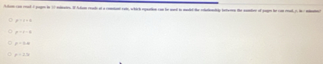 Adam can read 4 pages in 10 minates. I Adam reads at a constant rate, which epuation can be med to model the relationship between the number of pages he can read 5. in 1 minnion?
p=r+s
p=1-6
p=0.48
p=2.5