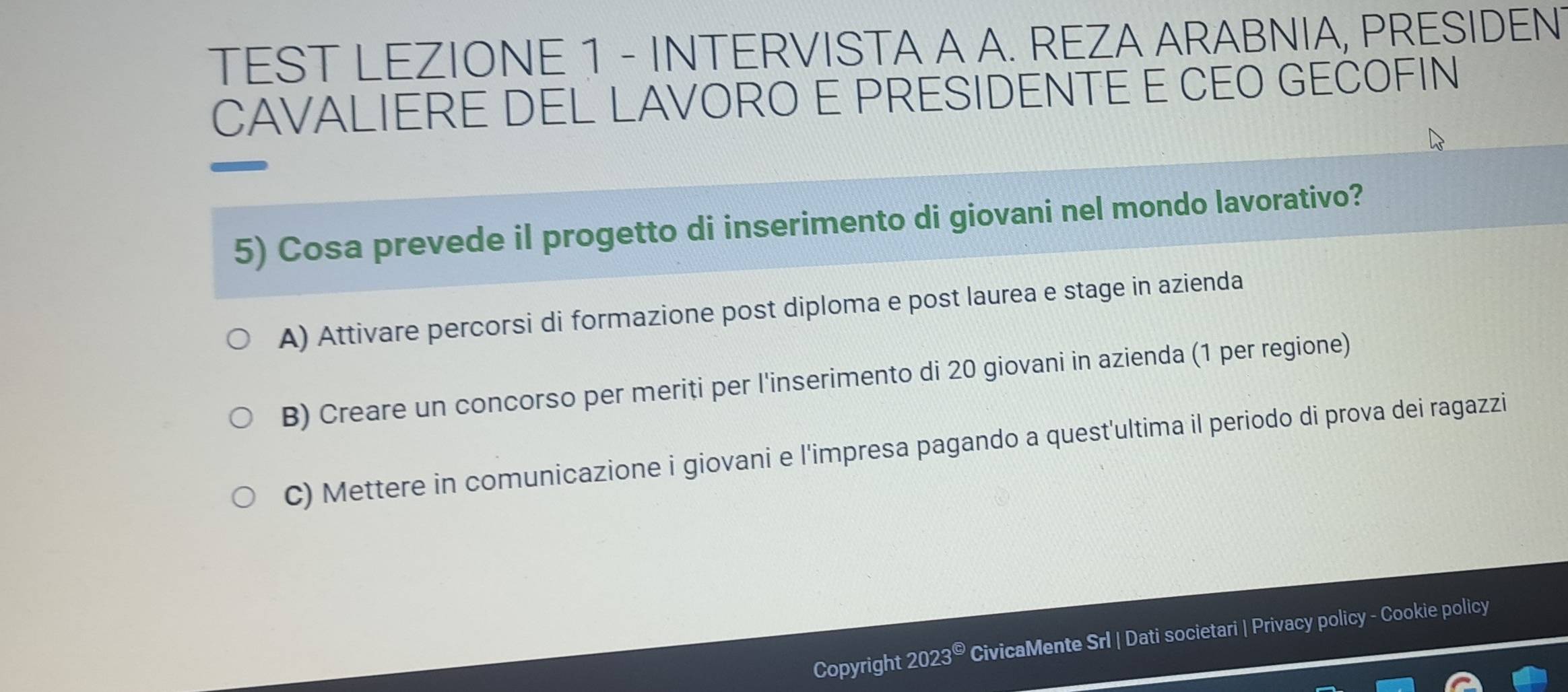 TEST LEZIONE 1 - INTERVISTA A A. REZA ARABNIA, PRESIDEN
CAVALIERE DEL LAVORO E PRESIDENTE E CEO GECOFIN
5) Cosa prevede il progetto di inserimento di giovani nel mondo lavorativo?
A) Attivare percorsi di formazione post diploma e post laurea e stage in azienda
B) Creare un concorso per meriti per l'inserimento di 20 giovani in azienda (1 per regione)
C) Mettere in comunicazione i giovani e l'impresa pagando a quest'ultima il periodo di prova dei ragazzi
Copyright 2023^( enclosecircle)5 CivicaMente Srl | Dati societari | Privacy policy - Cookie policy