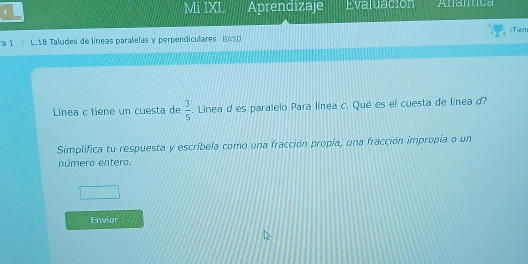 Mi IXL 
4 Aprendizaje Evaluación Anamtica 
#Tien 
a 1 L. 18 Taludes de líneas paralelas y perpendiculares BASD 
Línea c tiene un cuesta de  3/5 . Linea d es paralelo Para línea c. Qué es el cuesta de línea d? 
Simplifica tu respuesta y escríbela como una fracción propía, una fracción impropia o un 
número entero. 
Enviar .