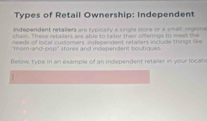 Types of Retail Ownership: Independent 
Independent retallers are typically a single store or a small, regiona 
chain. These retailers are able to tailor their offerings to meet the 
needs of local customers, independent retailers include things like 
"mom-and-pop" stores and independent boutiques. 
Below, type in an example of an independent retailer in your locatic