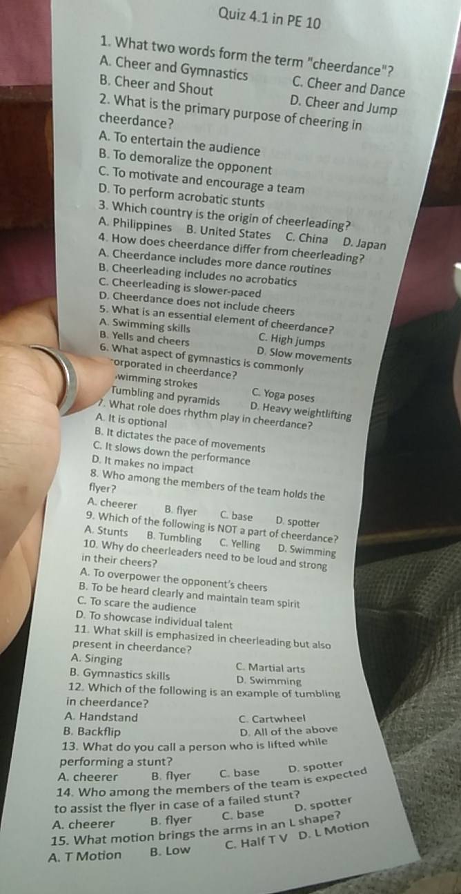 in PE 10
1. What two words form the term "cheerdance"?
A. Cheer and Gymnastics C. Cheer and Dance
B. Cheer and Shout D. Cheer and Jump
2. What is the primary purpose of cheering in
cheerdance?
A. To entertain the audience
B. To demoralize the opponent
C. To motivate and encourage a team
D. To perform acrobatic stunts
3. Which country is the origin of cheerleading?
A. Philippines B. United States C. China D. Japan
4. How does cheerdance differ from cheerleading?
A. Cheerdance includes more dance routines
B. Cheerleading includes no acrobatics
C. Cheerleading is slower-paced
D. Cheerdance does not include cheers
5. What is an essential element of cheerdance?
A. Swimming skills C. High jumps
B. Yells and cheers D. Slow movements
6. What aspect of gymnastics is commonly
"orporated in cheerdance?
wimming strokes C. Yoga poses
Tumbling and pyramids D. Heavy weightlifting
. What role does rhythm play in cheerdance?
A. It is optional
B. It dictates the pace of movements
C. It slows down the performance
D. It makes no impact
8. Who among the members of the team holds the
flyer?
A. cheerer B. flyer C. base D. spotter
9. Which of the following is NOT a part of cheerdance?
A. Stunts B. Tumbling C. Yelling D. Swimming
10. Why do cheerleaders need to be loud and strong
in their cheers?
A. To overpower the opponent’s cheers
B. To be heard clearly and maintain team spirit
C. To scare the audience
D. To showcase individual talent
11. What skill is emphasized in cheerleading but also
present in cheerdance?
A. Singing C. Martial arts
B. Gymnastics skills D. Swimming
12. Which of the following is an example of tumbling
in cheerdance?
A. Handstand C. Cartwheel
B. Backflip
D. All of the above
13. What do you call a person who is lifted while
performing a stunt?
A. cheerer B. flyer C. base
14. Who among the members of the team is expected D. spotter
to assist the flyer in case of a failed stunt?
D. spotter
A. cheerer B. flyer C. base
15. What motion brings the arms in an L shape?
C. Half T V D. L Motion
A. T Motion B. Low