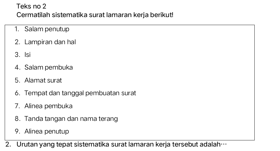 Teks no 2 
Cermatilah sistematika surat lamaran kerja berikut! 
1. Salam penutup 
2. Lampiran dan hal 
3. Isi 
4. Salam pembuka 
5. Alamat surat 
6. Tempat dan tanggal pembuatan surat 
7. Alinea pembuka 
8. Tanda tangan dan nama terang 
9. Alinea penutup 
2. Urutan yang tepat sistematika surat lamaran kerja tersebut adalah…