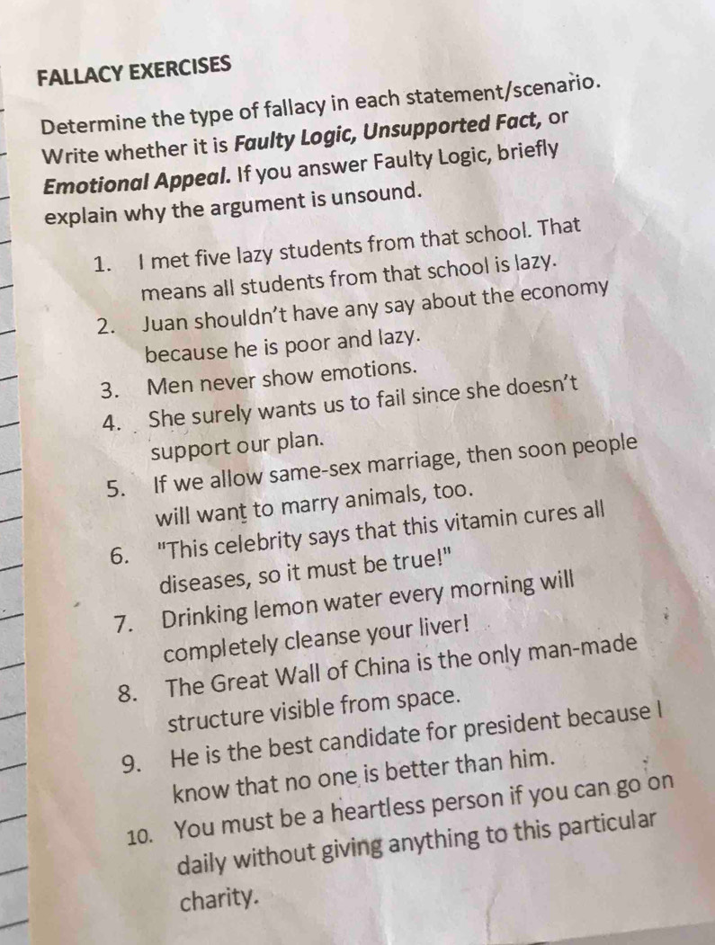 FALLACY EXERCISES 
Determine the type of fallacy in each statement/scenario. 
Write whether it is Faulty Logic, Unsupported Fact, or 
Emotional Appeal. If you answer Faulty Logic, briefly 
explain why the argument is unsound. 
1. I met five lazy students from that school. That 
means all students from that school is lazy. 
2. Juan shouldn’t have any say about the economy 
because he is poor and lazy. 
3. Men never show emotions. 
4. She surely wants us to fail since she doesn’t 
support our plan. 
5. If we allow same-sex marriage, then soon people 
will want to marry animals, too. 
6. "This celebrity says that this vitamin cures all 
diseases, so it must be true!" 
7. Drinking lemon water every morning will 
completely cleanse your liver! 
8. The Great Wall of China is the only man-made 
structure visible from space. 
9. He is the best candidate for president because l 
know that no one is better than him. 
10. You must be a heartless person if you can go on 
daily without giving anything to this particular 
charity.