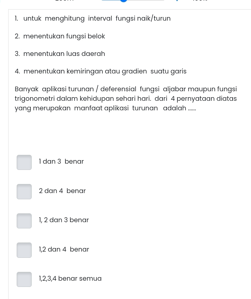 untuk menghitung interval fungsi naik/turun
2. menentukan fungsi belok
3. menentukan luas daerah
4. menentukan kemiringan atau gradien suatu garis
Banyak aplikasi turunan / deferensial fungsi aljabar maupun fungsi
trigonometri dalam kehidupan sehari hari. dari 4 pernyataan diatas
yang merupakan manfaat aplikasi turunan adalah ......
1 dan 3 benar
2 dan 4 benar
1, 2 dan 3 benar
1, 2 dan 4 benar
1, 2, 3, 4 benar semua