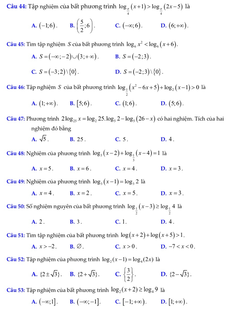 Tập nghiệm của bất phương trình log _ π /4 (x+1)>log _ π /4 (2x-5) là
A. (-1;6). B. ( 5/2 ;6). C. (-∈fty ;6). D. (6;+∈fty ).
Câu 45: Tìm tập nghiệm S của bất phương trình log _6x^2
A. S=(-∈fty ;-2)∪ (3;+∈fty ). B. S=(-2;3).
C. S=(-3;2) 0 . D. S=(-2;3)vee  0 .
Câu 46: Tập nghiệm S của bất phương trình log _ 1/2 (x^2-6x+5)+log _2(x-1)>0 là
A. (1;+∈fty ). B. [5;6). C. (1;6). D. (5;6).
Câu 47: Phương trình 2log _25x=log _225.log _52-log _5(26-x) có hai nghiệm. Tích của hai
nghiệm đó bằng
A. sqrt(5). B. 25 . C. 5 . D. 4 .
Câu 48: Nghiệm của phương trình log _3(x-2)+log _ 1/3 (x-4)=1 là
A. x=5. B. x=6. C. x=4. D. x=3.
Câu 49: Nghiệm của phương trình log _3(x-1)=log _32 là
A. x=4. B. x=2. C. x=5. D. x=3.
Câu 50: Số nghiệm nguyên của bất phương trình log _ 1/2 (x-3)≥ log _ 1/2 4 là
A. 2 . B. 3 . C. 1. D. 4 .
Câu 51: Tìm tập nghiệm của bất phương trình log (x+2)+log (x+5)>1.
A. x>-2. B. ∅. C. x>0. D. -7
Câu 52: Tập nghiệm của phương trình log _2(x-1)=log _4(2x) là
A.  2± sqrt(3) . B.  2+sqrt(3) . C.   3/2  . D.  2-sqrt(3) .
Câu 53: Tập nghiệm của bất phương trình log _2(x+2)≥ log _49 là
A. (-∈fty ;1]. B. (-∈fty ;-1]. C. [-1;+∈fty ). D. [1;+∈fty ).