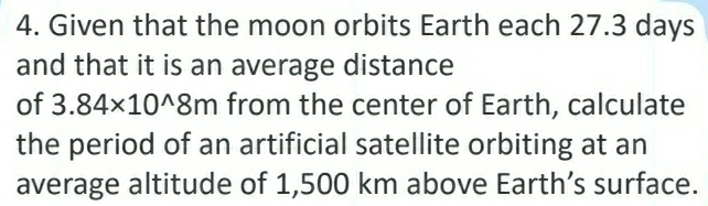 Given that the moon orbits Earth each 27.3 days
and that it is an average distance 
of 3.84* 10^(wedge)8m from the center of Earth, calculate 
the period of an artificial satellite orbiting at an 
average altitude of 1,500 km above Earth’s surface.