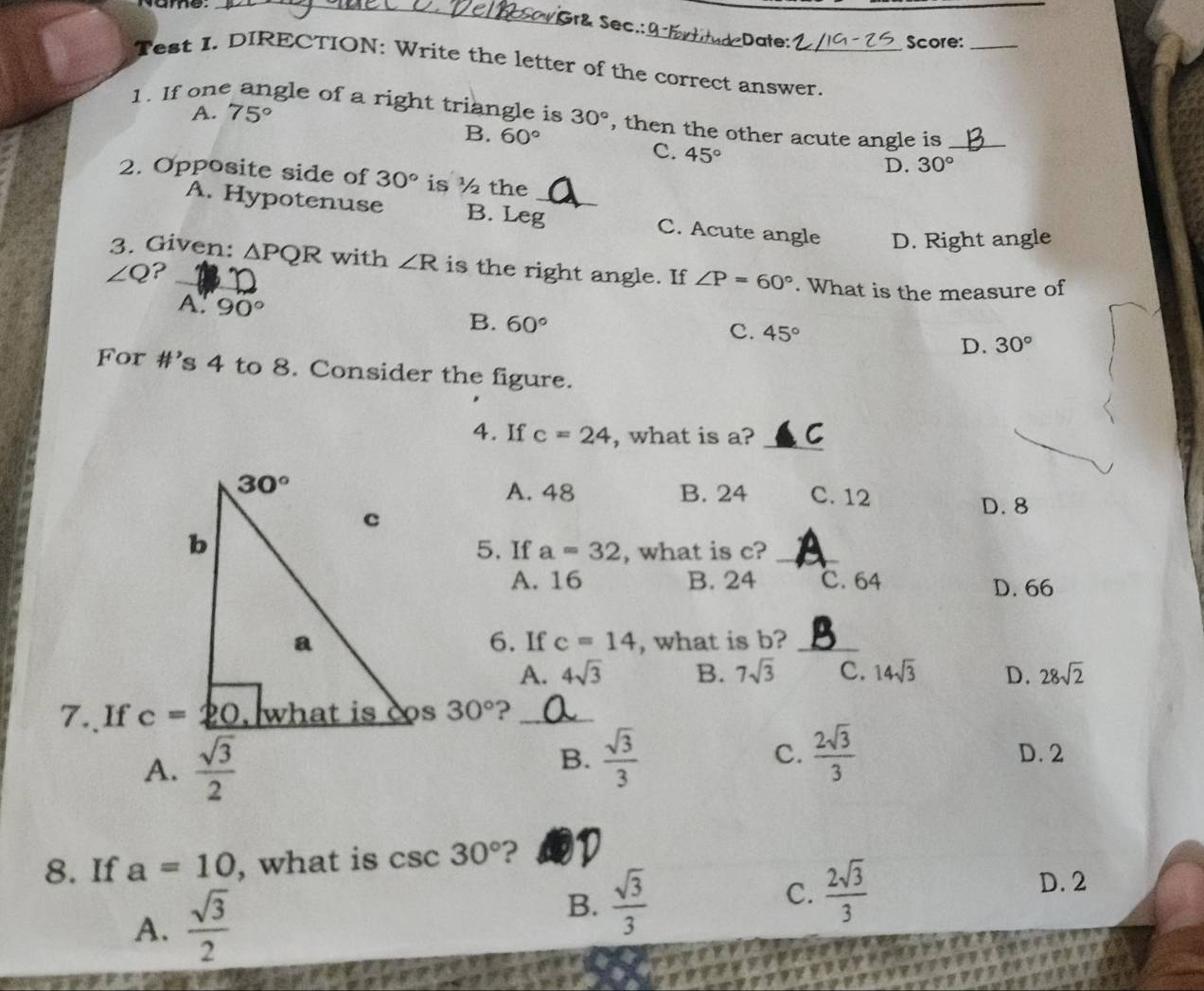 Gr& Sec.: Date:
Score:_
Test I. DIRECTION: Write the letter of the correct answer.
A. 75°
1. If one angle of a right triangle is 30° , then the other acute angle is_
B. 60°
C. 45°
D. 30°
2. Opposite side of 30° is ½ the
A. Hypotenuse B. Leg_ C. Acute angle D. Right angle
3. Given: △ PQR with ∠ R is the right angle. If ∠ P=60°. What is the measure of
∠ Q ?
A. 90°
B. 60° c. 45°
D. 30°
For #’s 4 to 8. Consider the figure.
4. If c=24 , what is a? _C
30°
A. 48 B. 24 C. 12 D. 8
c
b 5. If a=32 , what is c?_
A. 16 B. 24 C. 64 D. 66
a 6. If c=14 , what is b?_
A. 4sqrt(3) B. 7sqrt(3) C. 14sqrt(3) D. 28sqrt(2)
7.、If c=_ 20 what is cos 30° ?_
A.  sqrt(3)/2  B.  sqrt(3)/3  C.  2sqrt(3)/3  D. 2
8. If a=10 , what is csc 30° ?
A.  sqrt(3)/2 
B.  sqrt(3)/3  C.  2sqrt(3)/3 
D. 2