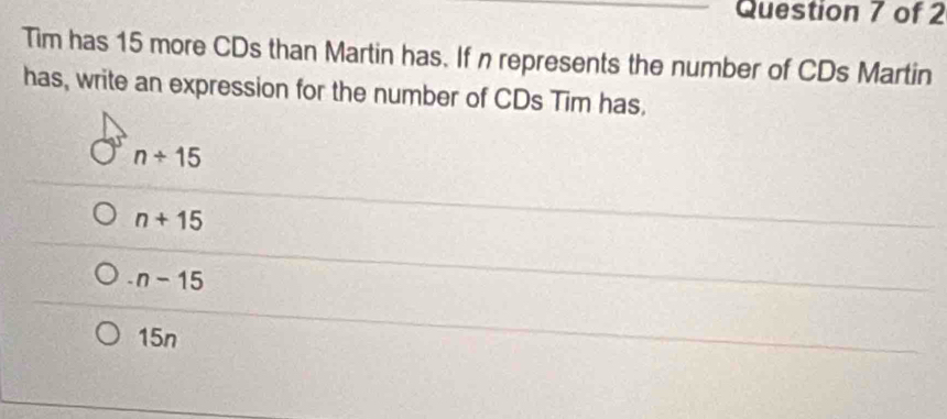 Tim has 15 more CDs than Martin has. If n represents the number of CDs Martin
has, write an expression for the number of CDs Tim has,
n+15
n+15
-n-15
15n