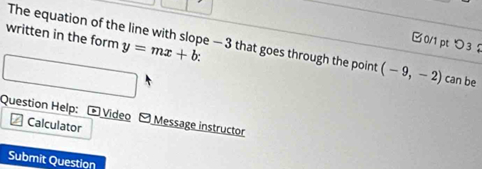 y=mx+b : 
□0/1 pt つ3 
written in the form The equation of the line with slope — 3 that goes through the point (-9,-2) can be 
Question Help: * Video -Message instructor 
Calculator 
Submit Question