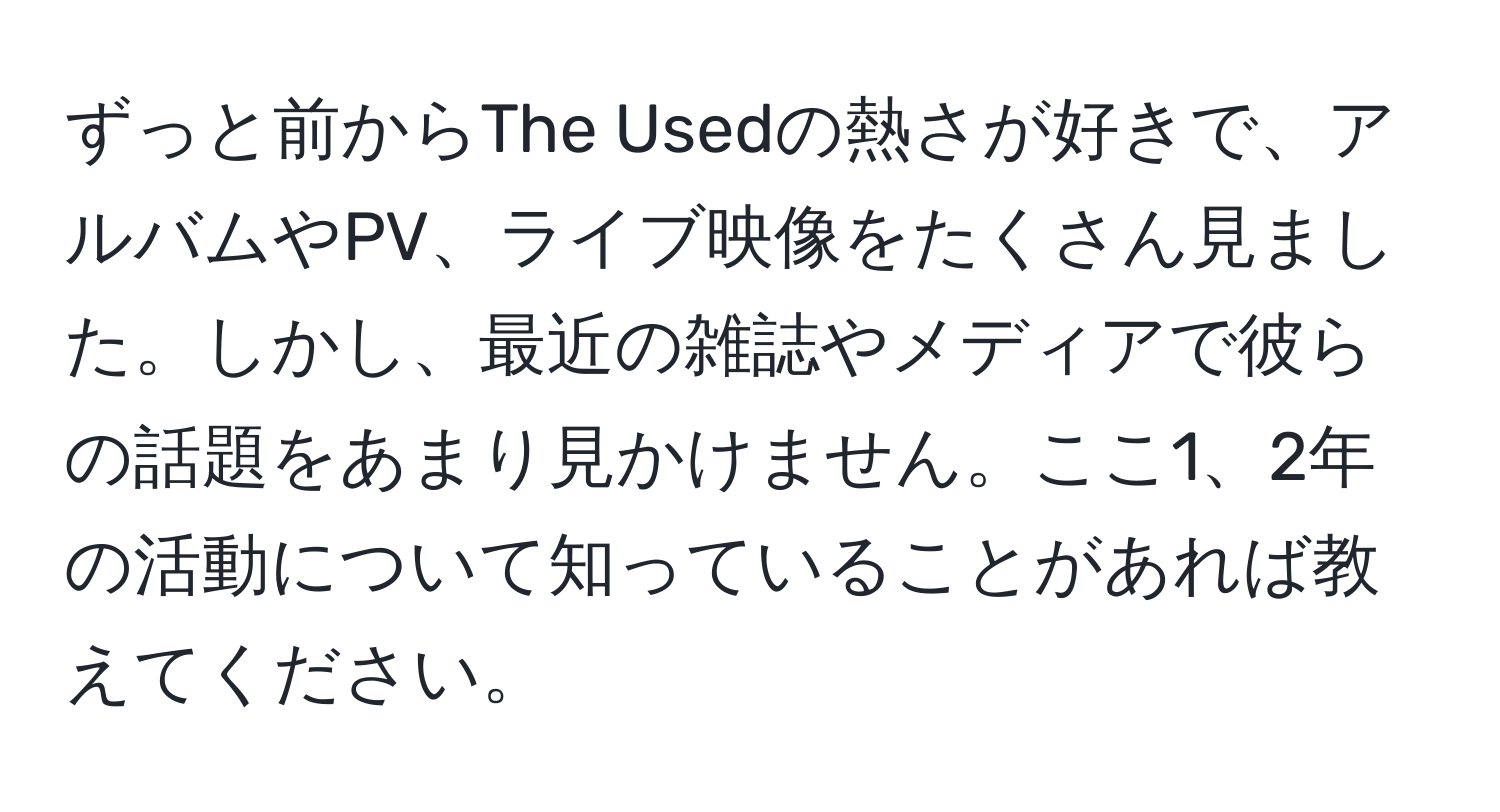 ずっと前からThe Usedの熱さが好きで、アルバムやPV、ライブ映像をたくさん見ました。しかし、最近の雑誌やメディアで彼らの話題をあまり見かけません。ここ1、2年の活動について知っていることがあれば教えてください。