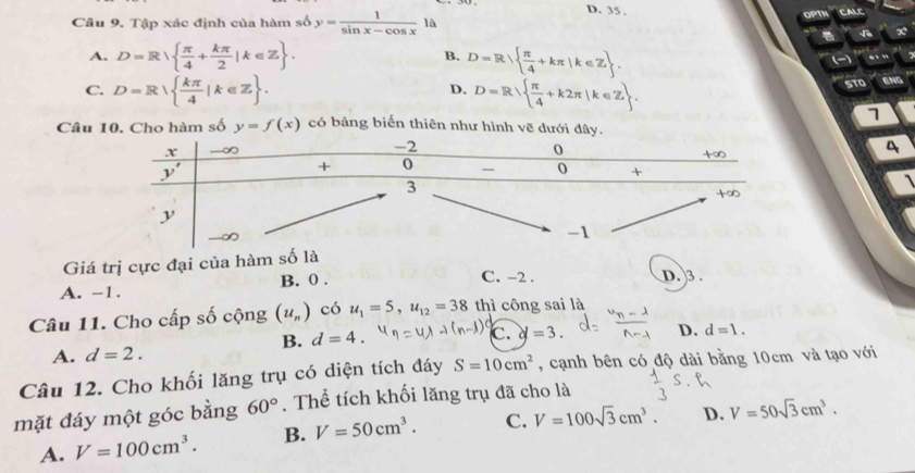 D. 35 ,
Câu 9. Tập xác định của hàm số y= 1/sin x-cos x  là OPTN CALE
A. D=R  π /4 + kπ /2 |k∈ Z . B. D=R  π /4 +kπ |k∈ Z .
()
C. D=R  kπ /4 |k∈ Z . D=R  π /4 +k2π |k∈ Z . STO ENG
D.
1
Câu 10. Cho hàm số y=f(x) có bảng biến thiên như hình vẽ dưới đây
4
`
Giá trị cực đại của hàm số là
A. -1. B. 0 .
C. -2 . D. 3 
Câu 11. Cho cấp số cộng (u_n) có u_1=5,u_12=38 thì công sai là
B. d=4. c. d=3. D. d=1.
A. d=2.
Câu 12. Cho khối lăng trụ có diện tích đáy S=10cm^2 , cạnh bên có độ dài bằng 10cm và tạo với
mặt đáy một góc bằng 60°. Thể tích khối lăng trụ đã cho là
A. V=100cm^3. B. V=50cm^3. C. V=100sqrt(3)cm^3. D. V=50sqrt(3)cm^3.