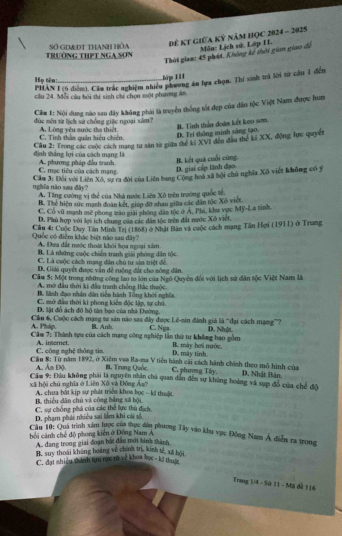 SỞ GD&ĐT THANH HÓA
Để KT giữa Kỳ năm họC 2024 - 2025
Môn: Lịch sử. Lớp 11.
Thời gian: 45 phút. Không kể thời gian giao đề
trườNG THPT NGA SƠN
Họ tên:_ .lớp 111
PHẢN I (6 điểm). Câu trắc nghiệm nhiều phương án lựa chọn. Thí sinh trả lời từ câu 1 đến
câu 24. Mỗi câu hỏi thí sinh chỉ chọn một phương án.
Câu 1: Nội dung nào sau đây không phải là truyền thống tốt đẹp của dân tộc Việt Nam được hun
đúc nên từ lịch sử chống giặc ngoại xâm?
A. Lòng yêu nước tha thiết.
B. Tinh thần đoàn kết keo sơn.
C. Tinh thần quân hiếu chiến.
D. Trí thông minh sáng tạo.
Câu 2: Trong các cuộc cách mạng tư sản từ giữa thế kỉ XVI đến đầu thế kỉ XX, động lực quyết
định thắng lợi của cách mạng là
A. phương pháp đầu tranh.
B. kết quả cuối cùng.
C. mục tiêu của cách mạng.
D. giai cấp lãnh đạo.
Câu 3: Đối với Liên Xô, sự ra đời của Liên bang Cộng hoả xã hội chủ nghĩa Xô viết không có ý
nghĩa nào sau đây?
A. Tăng cường vị thế của Nhà nước Liên Xô trên trường quốc tế.
B. Thể hiện sức mạnh đoàn kết, giúp đỡ nhau giữa các dân tộc Xô viết.
C. Cổ vũ mạnh mẽ phong trào giải phóng dân tộc ở Á, Phi, khu vực Mỹ-La tinh.
D. Phù hợp với lợi ích chung của các dân tộc trên đất nước Xô viết.
Câu 4: Cuộc Duy Tân Minh Trị (1868) ở Nhật Bản và cuộc cách mạng Tân Hợi (1911) ở Trung
Quốc có điểm khác biệt nào sau đây?
A. Đưa đất nước thoát khỏi họa ngoại xâm.
B. Là những cuộc chiến tranh giải phóng dân tộc.
C. Là cuộc cách mạng dân chủ tư sản triệt để.
D. Giải quyết được vấn đề ruộng đất cho nông dân.
Câu 5: Một trong những công lao to lớn của Ngô Quyền đối với lịch sử dân tộc Việt Nam là
A. mở đầu thời kì đầu tranh chồng Bắc thuộc.
B. lãnh đạo nhân dân tiến hành Tổng khởi nghĩa.
C. mở đầu thời kì phong kiển độc lập, tự chủ.
D. lật đỗ ách đô hộ tàn bạo của nhà Đường.
Câu 6. Cuộc cách mạng tư sản nào sau đây được Lê-nin đánh giá là “đại cách mạng”?
A. Pháp. B. Anh. C. Nga. D. Nhật.
Câu 7: Thành tựu của cách mạng công nghiệp lần thứ tư không bao gồm
A. internet. B. máy hơi nước.
C. công nghệ thông tin. D. máy tính.
Câu 8: Từ năm 1892, ở Xiêm vua Ra-ma V tiến hành cải cách hành chính theo mô hình của
A. Ấn Độ. B. Trung Quốc. C. phương Tây. D. Nhật Bản.
Câu 9: Đâu không phải là nguyên nhân chủ quan dẫn đến sự khủng hoảng và sụp đổ của chế độ
xã hội chủ nghĩa ở Liên Xô và Đông Âu?
A. chưa bắt kịp sự phát triển khoa học - kĩ thuật.
B thiếu dân chủ và công băng xã hội.
C. sự chống phá của các thể lực thù địch.
D. phạm phải nhiều sai lầm khi cải tổ.
Câu 10: Quá trình xâm lựợc của thực dân phương Tây vào khu vực Đông Nam Á diễn ra trong
bối cảnh chế độ phong kiến ở Đông Nam Á
A. đang trong giai đoạn bắt đấu mới hình thành.
B. suy thoái khủng hoảng về chính trị, kinh tế, xã hội.
C. đạt nhiều thành tựu rực rỡ về khoa học - kĩ thuật.
Trang 1/4 - Sử 11 - Mã để 116