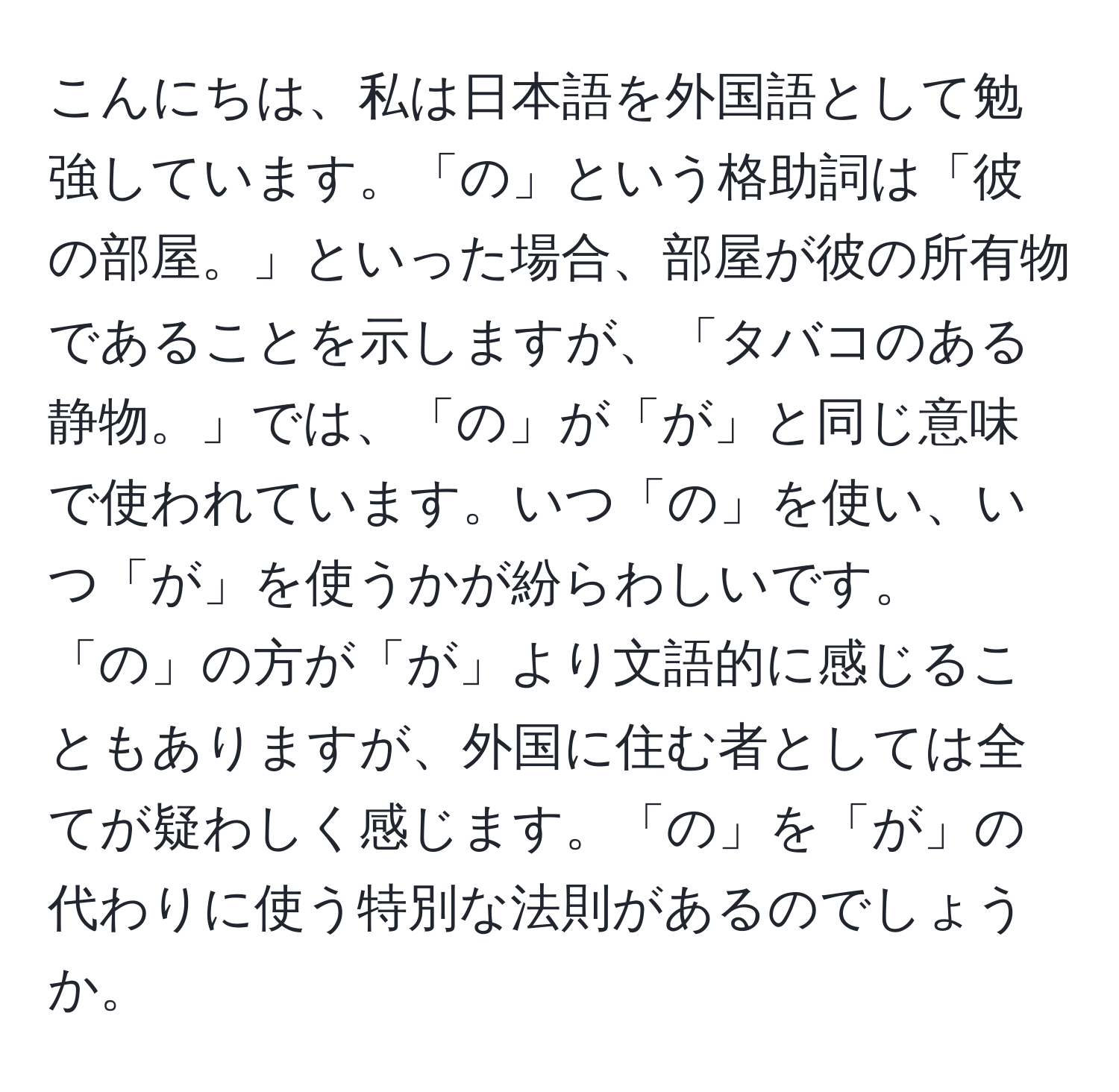 こんにちは、私は日本語を外国語として勉強しています。「の」という格助詞は「彼の部屋。」といった場合、部屋が彼の所有物であることを示しますが、「タバコのある静物。」では、「の」が「が」と同じ意味で使われています。いつ「の」を使い、いつ「が」を使うかが紛らわしいです。「の」の方が「が」より文語的に感じることもありますが、外国に住む者としては全てが疑わしく感じます。「の」を「が」の代わりに使う特別な法則があるのでしょうか。