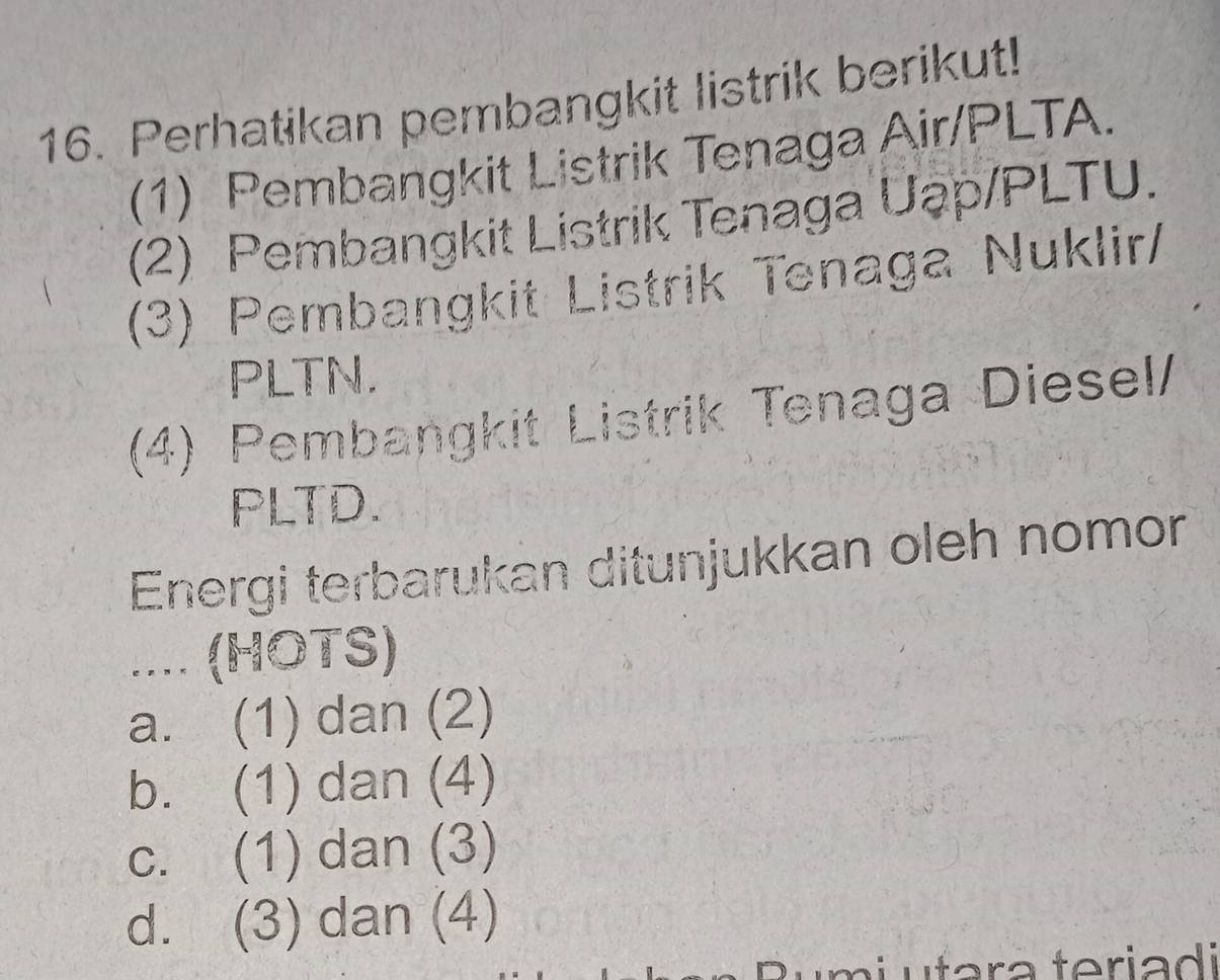 Perhatikan pembangkit listrik berikut!
(1) Pembangkit Listrik Tenaga Air/PLTA.
(2) Pembangkit Listrik Tenaga Uap/PLTU.
(3) Pembangkit Listrik Tenaga Nuklir/
PLTN.
(4) Pembangkit Listrik Tenaga Diesel/
PLTD.
Energi terbarukan ditunjukkan oleh nomon
.... (HOTS)
a. (1) dan (2)
b. (1) dan (4)
c. (1) dan (3)
d. (3) dan (4)
Rumi ufara teriadi