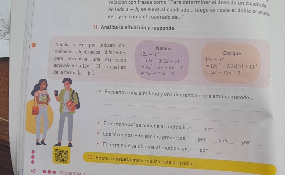 relación con frases como ¨Para determinar el área de un cuadrado 
de lado a - b, se eleva al cuadrado... luego se resta el doble product 
de... y se suma el cuadrado de...”. 
11. Analiza la situación y responde. 
Natalia y Enrique utilizan dos Natalia 
métodos algebraicos diferentes (2x-3)^2 Enrique 
para encontrar una expresión =(2x-3)(2x-3)
(2x-3)^2
equivalente a (2x-3)^2 , la cual es =4x^2-6x-6x+9 =(2x)^2-2(2x)(3)+(3)^2
de la forma (a-b)^2. =4x^2-12x+9 =4x^2-12x+9
Encuentra una similitud y una diferencia entre ambos métodos. 
_ 
_ 
El término 4x^2 se obtiene al multiplicar_ por _. 
Los términos −6x son los productos _por_ y de _por_ . 
El término 9 se obtiene al multiplican _por_ . 
12. Entra a revuela.mx y realiza esta actividad. 
40