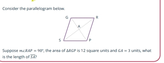 Consider the parallelogram below. 
Suppose m∠ RAP=90° , the area of △ RGP is 12 square units and GA=3 units, what 
is the length of overline SA