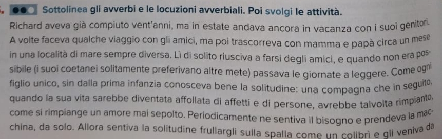 Sottolinea gli avverbi e le locuzioni avverbiali. Poi svolgi le attività. 
Richard aveva già compiuto vent'anni, ma in estate andava ancora in vacanza con i suoi genitor. 
A volte faceva qualche viaggio con gli amici, ma poí trascorreva con mamma e papà circa un mese 
in una località di mare sempre diversa. Lì di solito riusciva a farsi degli amici, e quando non era pos 
sibile (i suoi coetanei solitamente preferivano altre mete) passava le giornate a leggere. Come ogn 
figlio unico, sin dalla prima infanzia conosceva bene la solitudine: una compagna che in seguito 
quando la sua vita sarebbe diventata affollata di affetti e di persone, avrebbe talvolta rimpianto, 
come si rimpiange un amore mai sepolto. Periodicamente ne sentiva il bisogno e prendeva la mac 
china, da solo. Allora sentiva la solitudine frullargli sulla spalla come un colibrì e qli veniva da