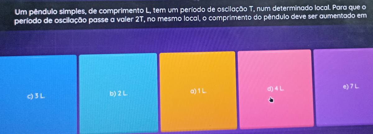 Um pêndulo simples, de comprimento L, tem um período de oscilação T, num determinado local. Para que o
período de oscilação passe a valer 2T, no mesmo local, o comprimento do pêndulo deve ser aumentado em
c) 3 L. b) 2 L.
a) 1 L. d) 4 L. e) 7 L.