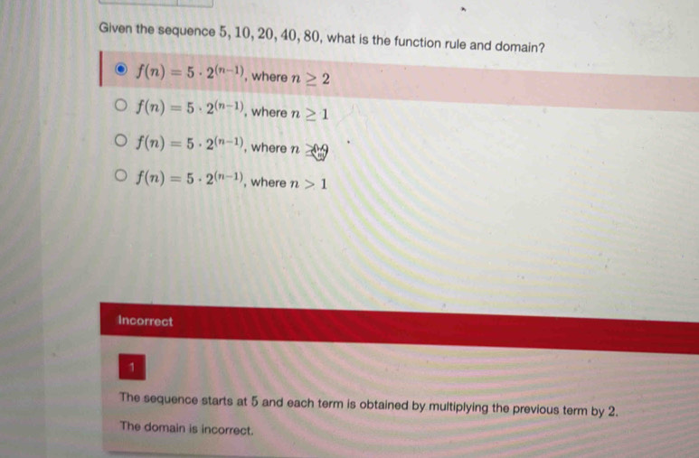 Given the sequence 5, 10, 20, 40, 80, what is the function rule and domain?
f(n)=5· 2^((n-1)) , where n≥ 2
f(n)=5· 2^((n-1)) , where n≥ 1
f(n)=5· 2^((n-1)) , where n≥ -9
f(n)=5· 2^((n-1)) , where n>1
Incorrect
1
The sequence starts at 5 and each term is obtained by multiplying the previous term by 2.
The domain is incorrect.