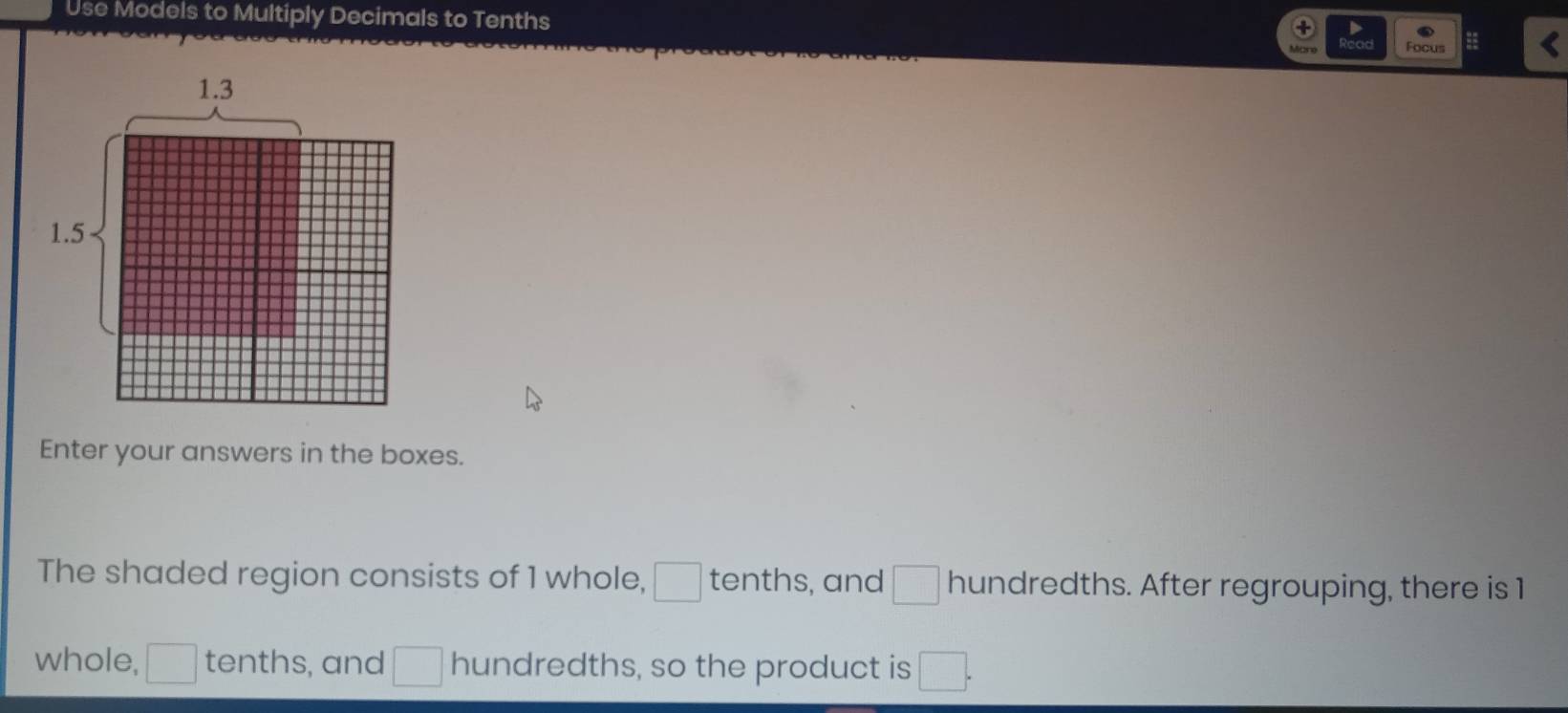 Use Models to Multiply Decimals to Tenths = 
Focus 
Enter your answers in the boxes. 
The shaded region consists of 1 whole, □ tenths, and □ hundredths. After regrouping, there is 1
whole, □ tenths, and □ hundredths, so the product is □.