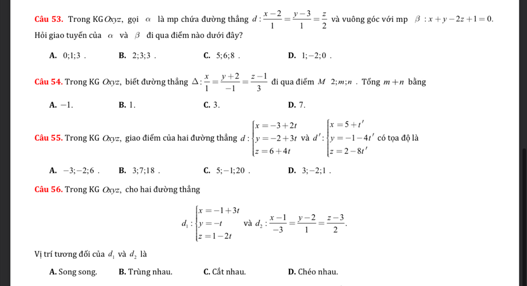 Trong KG Oxyz, gọi α là mp chứa đường thẳng d :  (x-2)/1 = (y-3)/1 = z/2  và vuông góc với mp beta :x+y-2z+1=0.
Hỏi giao tuyến của α và β đi qua điểm nào dưới đây?
A. 0;1;3 . B. 2;3;3 . C. 5;6;8 . D. 1;-2;0 .
Câu 54. Trong KG Oxyz, biết đường thẳng △  x/1 = (y+2)/-1 = (z-1)/3  đi qua điểm M 2;m;n.That Ongm+n bằng
A. -1. B. 1. C. 3. D. 7.
Câu 55. Trong KG Oxyz, giao điểm của hai đường thẳng d:beginarrayl x=-3+2t y=-2+3t z=6+4tendarray. và d':beginarrayl x=5+t' y=-1-4t' z=2-8t'endarray. có tọa độ là
A. -3; -2;6. B. 3;7;18. C. 5;-1;20 . D. 3;-2;1 .
Câu 56. Trong KG Oxyz, cho hai đường thẳng
d_1:beginarrayl x=-1+3t y=-t z=1-2tendarray. và d_2: (x-1)/-3 = (y-2)/1 = (z-3)/2 .
Vị trí tương đối của d_1 và d_2 là
A. Song song. B. Trùng nhau. C. Cắt nhau. D. Chéo nhau.