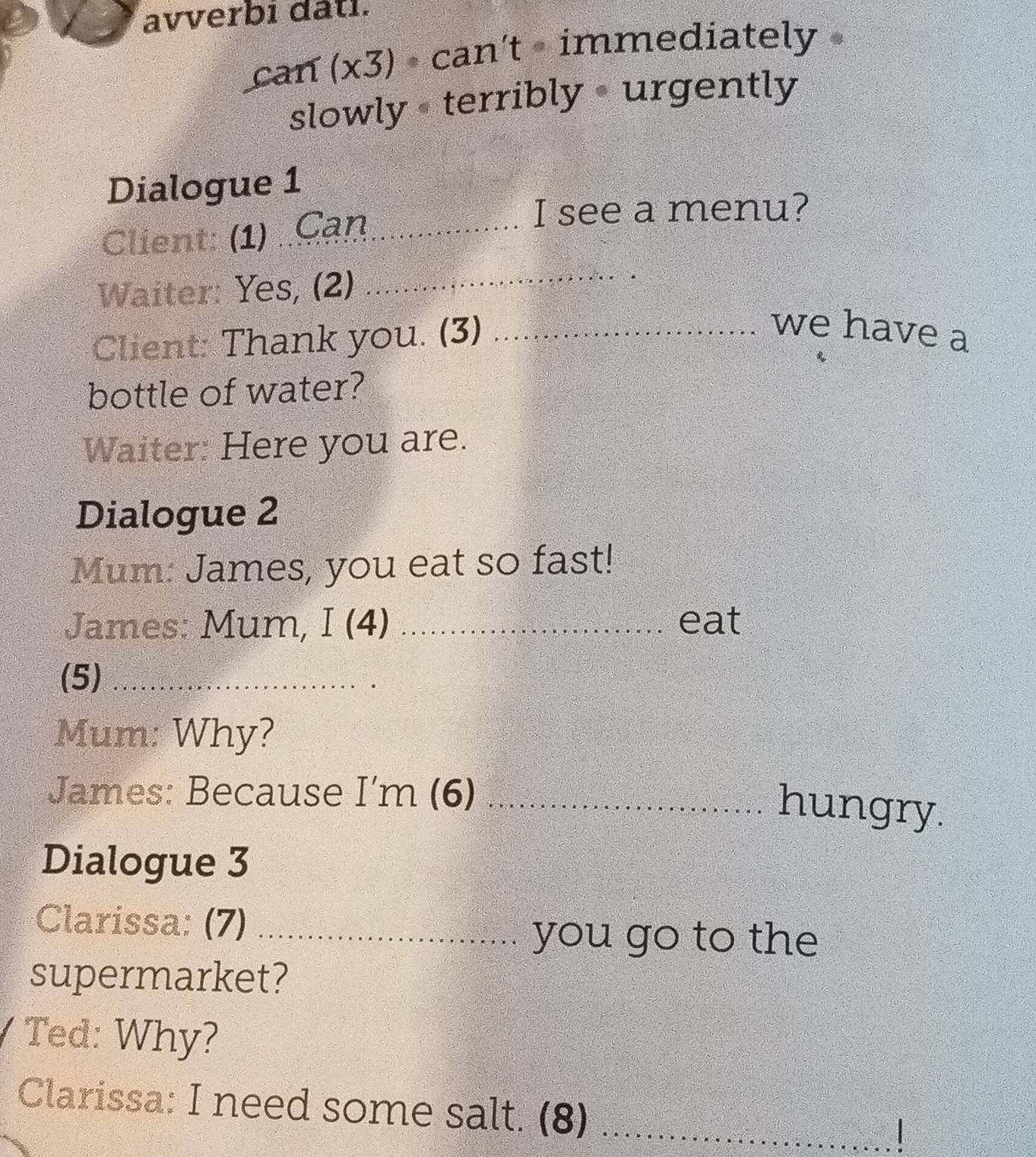 avverbi dati. 
can (x3) • can't - immediately » 
slowly + terribly • urgently 
Dialogue 1 
Client: (1) Cạn_ 
I see a menu? 
Waiter: Yes, (2) 
_ 
Client: Thank you. (3)_ 
we have a 
bottle of water? 
Waiter: Here you are. 
Dialogue 2 
Mum: James, you eat so fast! 
James: Mum, I (4) _eat 
(5)_ 
Mum: Why? 
James: Because I'm (6)_ 
hungry. 
Dialogue 3 
Clarissa: (7)_ 
you go to the 
supermarket? 
Ted: Why? 
Clarissa: I need some salt. (8) ` _ 
|