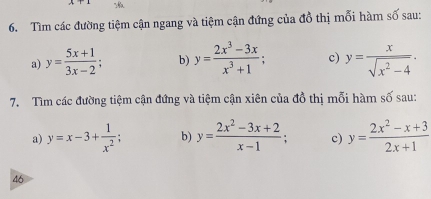 Tìm các đường tiệm cận ngang và tiệm cận đứng của đồ thị mỗi hàm số sau: 
a) y= (5x+1)/3x-2 ; b) y= (2x^3-3x)/x^3+1 ; c) y= x/sqrt(x^2-4) . 
7. Tìm các đường tiệm cận đứng và tiệm cận xiên của đồ thị mỗi hàm số sau: 
a) y=x-3+ 1/x^2 ; b) y= (2x^2-3x+2)/x-1 ; c) y= (2x^2-x+3)/2x+1 
46