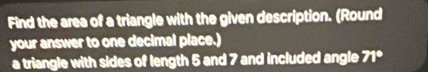 Find the area of a triangle with the given description. (Round 
your answer to one decimal place.) 
a triangle with sides of length 5 and 7 and included angle 71°