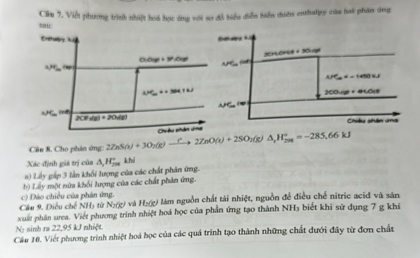 Cầu 7. Viết phương trình nhiệt hoi học ứng với so đồ biểu diểu biển tiên enthalpy của hai phần ứng
sau
     
2CHOHI9
+30:68
A/Cu(0,1)^th
△ H_(5a)^e=-1450kJ
2CO_2(g)+4H_2O(l)
△ HSw(w)
Chiều phân ứng
Câu 8. Cho phân ứng: 2ZnS(s)+3O_2(g)to 2ZnO(s)+2SO_2(g)△ _rH_(298)°=-285,66kJ
Xác định giá trị của △ _rH_(298)° khi
a) Lấy gắp 3 lần khối lượng của các chất phản ứng.
b) Lấy một nửa khối lượng của các chất phân ứng.
c) Đảo chiều của phản ứng.
Câu 9, Điều chế NH_3 từ N_2(g) và H_2(g) làm nguồn chất tải nhiệt, nguồn đề điều chế nitric acid và sản
xuất phân urea. Viết phương trình nhiệt hoá học của phần ứng tạo thành NH₃ biết khi sử dụng 7 g khí
N_2 sinh ra 22,95 kJ nhiệt.
Cầu 10, Viết phương trình nhiệt hoá học của các quá trình tạo thành những chất dưới đây từ đơn chất