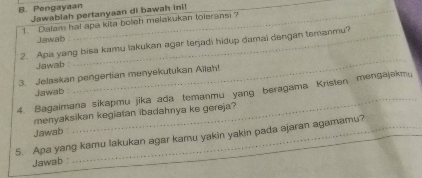 Pengayaan_ 
Jawablah pertanyaan di bawah ini! 
_ 
1. Dalam hal apa kita boleh melakukan toleransi ? 
Jawab : 
2. Apa yang bisa kamu lakukan agar terjadi hidup damai dengan temanmu? 
Jawab 
3. Jelaskan pengertian menyekutukan Allah! 
Jawab : 
_ 
4. Bagaimana sikapmu jika ada temanmu yang beragama Kristen mengajakmu 
menyaksikan kegiatan ibadahnya ke gereja? 
Jawab : 
_ 
5. Apa yang kamu lakukan agar kamu yakin yakin pada ajaran agamamu? 
Jawab :