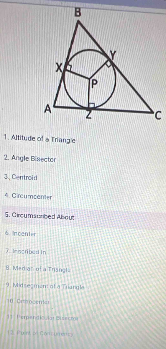 Altitude of a Triangle 
2. Angle Bisector 
3. Centroid 
4. Circumcenter 
5. Circumscribed About 
6. Incenter 
7. Inscribed In 
8. Median of a Triangle 
9. Midsegment of a Triangle 
10. Orthocenter 
11. Perpendicular Bisector 
12. Paint of Concurrency