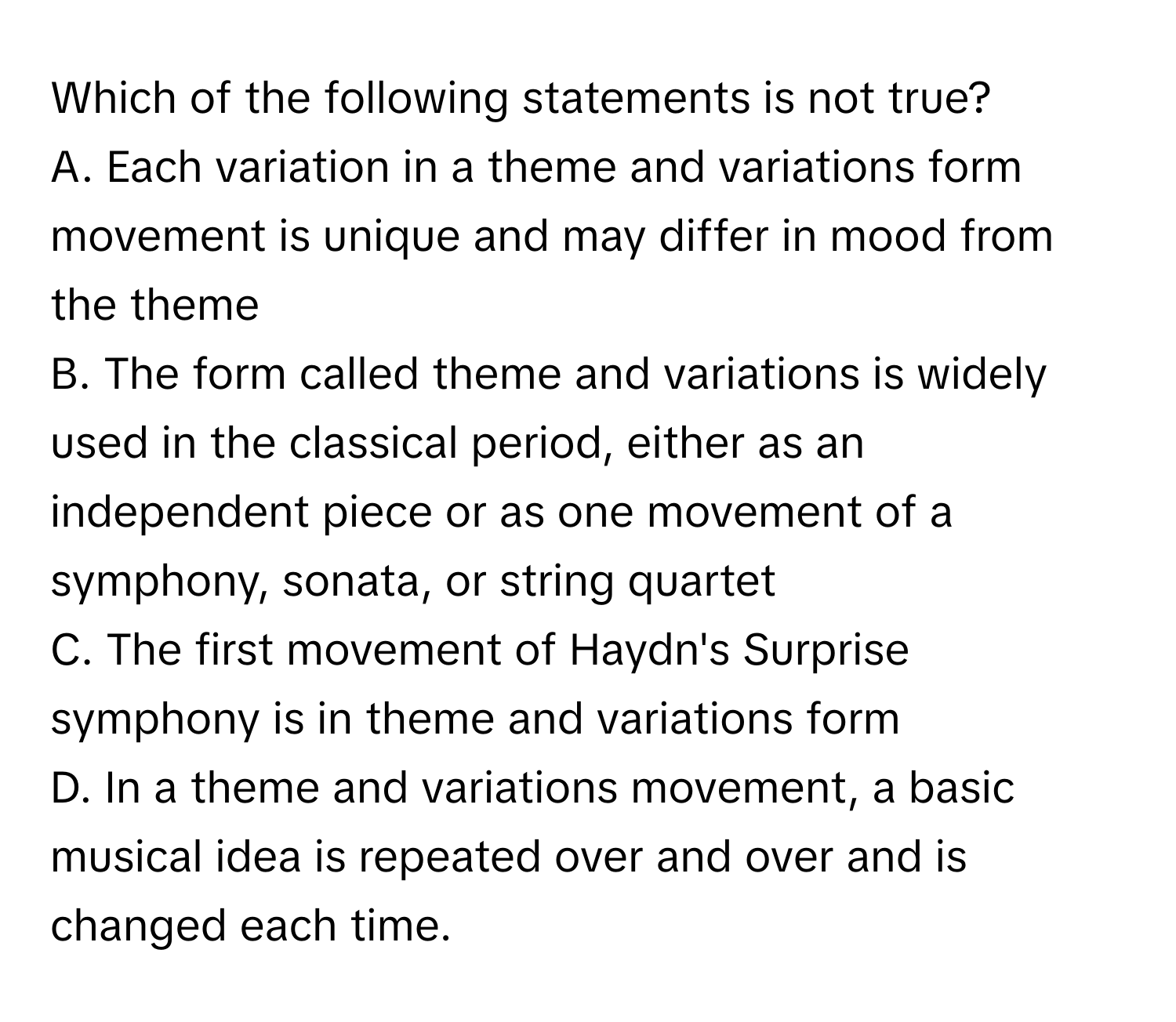 Which of the following statements is not true?

A. Each variation in a theme and variations form movement is unique and may differ in mood from the theme
B. The form called theme and variations is widely used in the classical period, either as an independent piece or as one movement of a symphony, sonata, or string quartet
C. The first movement of Haydn's Surprise symphony is in theme and variations form
D. In a theme and variations movement, a basic musical idea is repeated over and over and is changed each time.