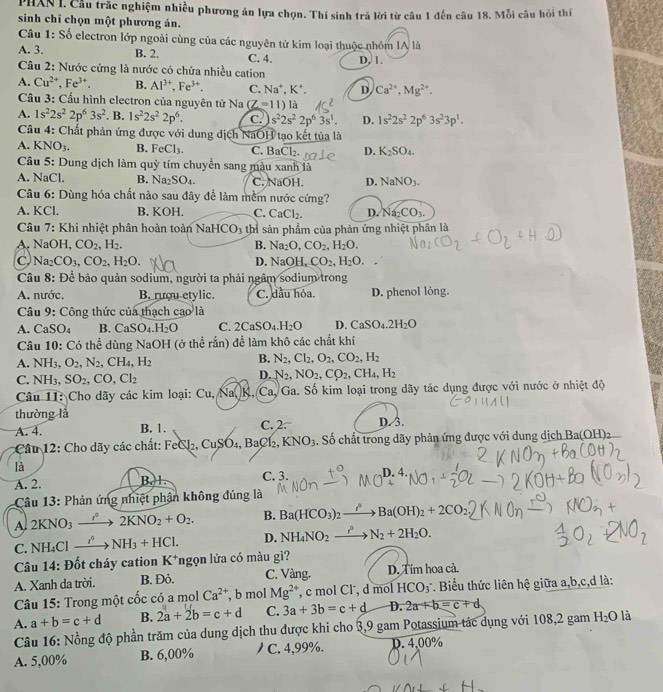 PHAN I. Cầu trắc nghiệm nhiều phương án lựa chọn. Thí sinh trả lời từ câu 1 đến câu 18. Mỗi câu hồi thí
sinh chỉ chọn một phương án.
Câu 1: Số electron lớp ngoài cùng của các nguyên tử kim loại thuộc nhóm IA là
A. 3. B. 2. C. 4. D, 1.
Câu 2: Nước cứng là nước có chứa nhiều cation
A. Cu^(2+),Fe^(3+). B. Al^(3+),Fe^(3+). C. Na^+,K^+. D Ca^(2+),Mg^(2+).
Cầu 3: Cấu hình electron của nguyên tử Na (Z=11) là
A. 1s^22s^22p^63s^2. B. 1s^22s^22p^6. C. s^22s^22p^63s^1. D. 1s^22s^22p^63s^23p^1.
Câu 4: Chất phản ứng được với dung dịch NaOH tạo kết tủa là
A. KNO₃. B. FeCl_3. C. BaCl_2. D. K_2SO_4.
Câu 5: Dung dịch làm quỹ tím chuyển sang màu xanh là
A. NaCl. B. Na_2SO_4. C. NaOH. D. NaNO_3.
Câu 6: Dùng hóa chất nào sau đây để làm mềm nước cứng?
A. KCl. B. KOH. C. CaCl_2. D. Na_2CO_3.
Câu 7: Khi nhiệt phân hoàn toàn NaHCO_3 thỉ sản phẩm của phản ứng nhiệt phân là
A. NaOH, CO_2,H_2. B. Na_2O,CO_2,H_2O.
Na_2CO_3,CO_2,H_2O.
D. NaO H. CO_2,H_2O.
Câu 8: Để bảo quản sodium, người ta phải ngâm sodium trong
A. nước. B. rượu etylic. C. dầu hỏa. D. phenol lỏng.
Câu 9: Công thức của thạch cao là
A. CaSO_4 B. CaSO_4.H_2O C. 2CaSO_4.H_2O D. CaSO_4.2H_2O
Câu 10: Có thể dùng NaOH (ở thể rắn) để làm khô các chất khí
A. NH_3,O_2,N_2,CH_4,H_2
B. N_2,Cl_2,O_2,CO_2,H_2
C. NH_3,SO_2,CO,Cl_2
D. N_2,NO_2,CO_2,CH_4,H_2
Câu 11: Cho dãy các kim loại: Cu, Na, K, Ca, Ga. Số kim loại trong dãy tác dụng được với nước ở nhiệt độ
thường là
A. 4. B. 1. C. 2. D. 3.
:Cầu 12: Cho dãy các chất: FeCl₂, CuSO.BaC l2, KNO_3. Số chất trong dãy phản ứng được với dung dịch Ba(OH)2
là
A. 2. B. 1. C. 3. D. 4
Câu 13: Phản ứng nhiệt phận không đúng là
A 2KNO_3 _ r 2KNO_2+O_2. B. Ba(HCO_3): Ba(OH)_2+2CO
C. NH_4Cl _  NH_3+HCl. D. NH_4NO_2_  N_2+2H_2O.
Câu 14: Đốt cháy cation K^+ Tngọn lửa có màu gì?
A. Xanh da trời. B. Đỏ. C. Vàng. D. Tim hoa cà.
Câu 15: Trong một cốc có a mol Ca^(2+) , b mol Mg^(2+) ', c mol Cl, d mol HCO₃". Biểu thức liên hệ giữa a,b,c,d là:
A. a+b=c+d B. 2a+2b=c+d C. 3a+3b=c+d D. 2a+b=c+d
Câu 16: Nồng độ phần trăm của dung dịch thu được khi cho 3,9 gam Potassium tác dụng với 108,2 gam H_2O là
A. 5,00% B. 6,00% C. 4,99%. p. 4,00%