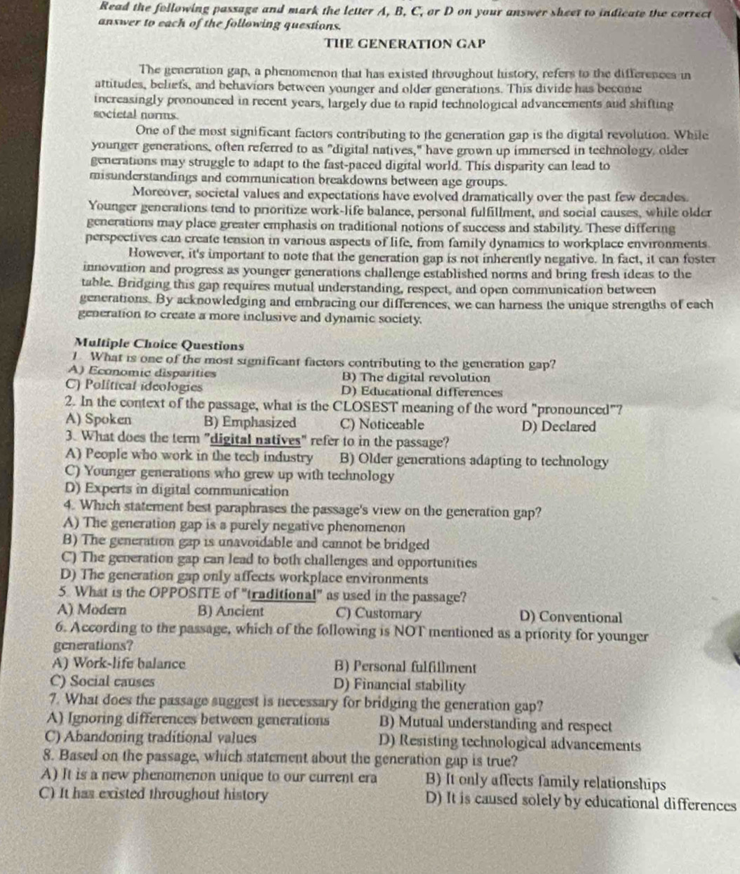 Read the following passage and mark the letter A, B, C, or D on your answer sheet to indicate the correct
answer to each of the following questions.
THE GENERATION GAP
The generation gap, a phenomenon that has existed throughout history, refers to the differences in
attitudes, beliefs, and behaviors between younger and older generations. This divide has become
increasingly pronounced in recent years, largely due to rapid technological advancements and shifting
societal norms
One of the most significant factors contributing to the generation gap is the digital revolution. While
younger generations, often referred to as "digital natives," have grown up immersed in technology, older
generations may struggle to adapt to the fast-paced digital world. This disparity can lead to
misunderstandings and communication breakdowns between age groups.
Moreover, societal values and expectations have evolved dramatically over the past few decades.
Younger generations tend to prioritize work-life balance, personal fulfillment, and social causes, while older
generations may place greater emphasis on traditional notions of success and stability. These differing
perspectives can create tension in various aspects of life, from family dynamics to workplace environments.
However, it's important to note that the generation gap is not inherently negative. In fact, it can foster
innovation and progress as younger generations challenge established norms and bring fresh ideas to the
table. Bridging this gap requires mutual understanding, respect, and open communication between
generations. By acknowledging and embracing our differences, we can harness the unique strengths of each
generation to create a more inclusive and dynamic society.
Multiple Choice Questions
1 What is one of the most significant factors contributing to the generation gap?
A) Economic disparities B) The digital revolution
C) Political ideologies D) Educational differences
2. In the context of the passage, what is the CLOSEST meaning of the word "pronounced"?
A) Spoken B) Emphasized C) Noticeable D) Declared
3. What does the term "digital natives" refer to in the passage?
A) People who work in the tech industry B) Older generations adapting to technology
C) Younger generations who grew up with technology
D) Experts in digital communication
4. Which statement best paraphrases the passage's view on the generation gap?
A) The generation gap is a purely negative phenomenon
B) The generation gap is unavoidable and cannot be bridged
C) The generation gap can lead to both challenges and opportunities
D) The generation gap only affects workplace environments
5. What is the OPPOSITE of "traditional" as used in the passage?
A) Modern B) Ancient C) Customary D) Conventional
6. According to the passage, which of the following is NOT mentioned as a priority for younger
generations?
A) Work-life balance B) Personal fulfillment
C) Social causes D) Financial stability
7. What does the passage suggest is necessary for bridging the generation gap?
A) Ignoring differences between generations B) Mutual understanding and respect
C) Abandoning traditional values D) Resisting technological advancements
8. Based on the passage, which statement about the generation gap is true?
A) It is a new phenomenon unique to our current era B) It only affects family relationships
C) It has existed throughout history D) It is caused solely by educational differences