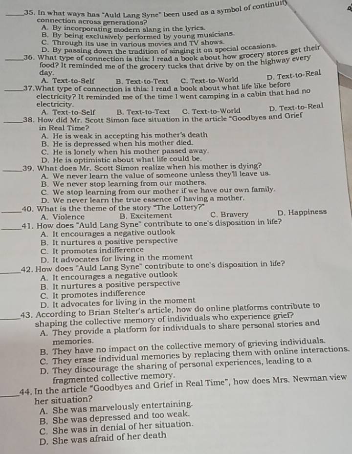In what ways has "Auld Lang Syne" been used as a symbol of continuity
connection across generations?
A. By incorporating modern slang in the lyrics.
B. By being exclusively performed by young musicians
C. Through its use in various movies and TV shows.
D. By passing down the tradition of ainging it on special occasions
_36. What type of connection is this: I read a book about how grocery stores get their
food? It reminded me of the grocery tucks that drive by on the highway every
day.
A. Text-to-Self B. Text-to-Text C. Text-to-World D. Text-to-Real
_37.What type of connection is this: I read a book about what life like before
electricity? It reminded me of the time I went camping in a cabin that had no
electricity.
A. Text-to-Self B. Text-to-Text C. Text-to-World D. Text-to-Real
_38. How did Mr. Scott Simon face situation in the article "Goodbyes and Grief
in Real Time?
A. He is weak in accepting his mother's death
B. He is depressed when his mother died.
C. He is lonely when his mother passed away.
D. He is optimistic about what life could be.
_39. What does Mr. Scott Simon realize when his mother is dying?
A. We never learn the value of someone unless they'll leave us
B. We never stop learning from our mothers.
C. We stop learning from our mother if we have our own family.
D. We never learn the true essence of having a mother.
40. What is the theme of the story “The Lottery?”
_A. Violence B. Excitement C. Bravery D. Happiness
_
41. How does "Auld Lang Syne'' contribute to one's disposition in life?
A. It encourages a negative outlook
B. It nurtures a positive perspective
C. It promotes indifference
D. It advocates for living in the moment
_42. How does "Auld Lang Syne" contribute to one's disposition in life?
A. It encourages a negative outlook
B. It nurtures a positive perspective
C. It promotes indifference
D. It advocates for living in the moment
43. According to Brian Stelter's article, how do online platforms contribute to
_shaping the collective memory of individuals who experience grief?
A. They provide a platform for individuals to share personal stories and
memories.
B. They have no impact on the collective memory of grieving individuals.
C. They erase individual memories by replacing them with online interactions.
D. They discourage the sharing of personal experiences, leading to a
fragmented collective memory.
_44. In the article “Goodbyes and Grief in Real Time”, how does Mrs. Newman view
her situation?
A. She was marvelously entertaining.
B. She was depressed and too weak.
C. She was in denial of her situation.
D. She was afraid of her death