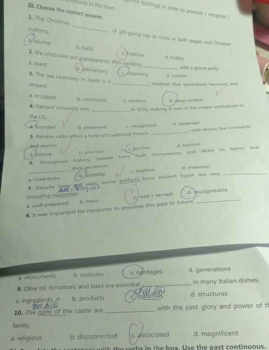 llctures in the town.
se buildings in order to promote / recagnise /
III. Choose the correct answer.
customs.
1. The Christmas _of gift-giving has its roots in both pagan and Christian
a/ routine b. habit
c. tradition d. hobby
2. We celebrated our grandparents' 40th wedding
with a grand party.
a. event b. anniversary c ceremony d. custom
3. The tea ceremony in Japan is a
respect.
_
tradition that symbolizes harmony and
a. occupied b. communal c. modern d. deep-rooted
4. Harvard University was _in 1636, making it one of the oldest institutions in
the US.
a. founded b. preserved c. recognized d. observed
5. Parisian cafes offers a taste of traditional French _with dishes like croissants
and quiche. d. fashion
a. cuisine
b. practice c. kitchen
6. Throughout history, people have built monuments and altars to honor and
their ancestors. d. maintain
a. contribute b worship c. explore
7. Despite time and wars, some artifacts from ancient Egypt are very
_
including mummies
a. well-prepared b. basic c./well-r served d. recognizable
8. It was important for museums to preserve this past or future
a. monuments b. customs c. heritages d. generations
9. Olive oil, tomatoes, and basil are essential __in many Italian dishes.
a. ingredients b. products cymatenals d. structures
10. The ruins of the castle are _with the past glory and power of th
family.
a. religious b. disconnected c. associated d. magnificent
h h e h o x U s e th e past continuous.