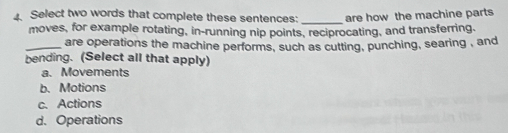 Select two words that complete these sentences: _are how the machine parts
moves, for example rotating, in-running nip points, reciprocating, and transferring.
_are operations the machine performs, such as cutting, punching, searing , and
bending. (Select all that apply)
a. Movements
b.Motions
c. Actions
d. Operations