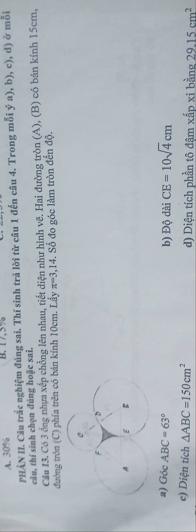 A. 30%
B. 17,5%
PHÀN II. Câu trắc nghiệm đúng sai. Thí sinh trả lời từ câu 1 đến câu 4. Trong mỗi ý a), b), c), d) ở mỗi
câu, thí sinh chọn đúng hoặc sai.
Câu 13. Có 3 ổng nhựa xếp chồng lên nhau, tiết diện như hình vẽ. Hai đường tròn (A), (B) có bán kính 15cm,
đường tròn (C) phía trên có bán kính 10cm. Lấy π =3,14. Số đo góc làm tròn đến độ.
a) GocABC=63° CE=10sqrt(4)cm
b) Độ dài
c) Diện tích △ ABC=150cm^2 d) Diện tích phần tô đậm xấp xỉ bằng 29.15cm^2