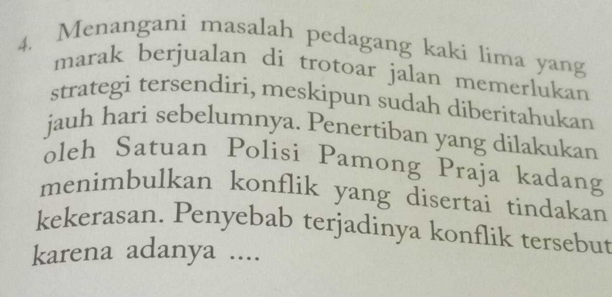 Menangani masalah pedagang kaki lima yang 
marak berjualan di trotoar jalan memerlukan 
strategi tersendiri, meskipun sudah diberitahukan 
jauh hari sebelumnya. Penertiban yang dilakukan 
oleh Satuan Polisi Pamong Praja kadang 
menimbulkan konflik yang disertai tindakan 
kekerasan. Penyebab terjadinya konflik tersebut 
karena adanya ....