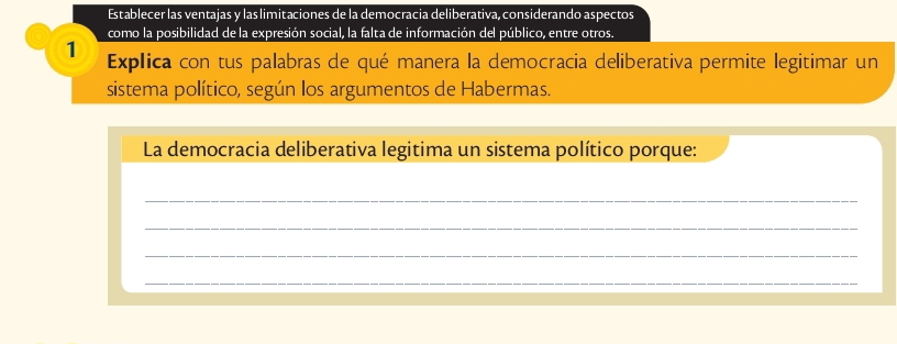 Establecer las ventajas y las limitaciones de la democracia deliberativa, considerando aspectos 
como la posibilidad de la expresión social, la falta de información del público, entre otros. 
1 Explica con tus palabras de qué manera la democracia deliberativa permite legitimar un 
sistema político, según los argumentos de Habermas. 
La democracia deliberativa legitima un sistema político porque: 
_ 
_ 
_ 
_