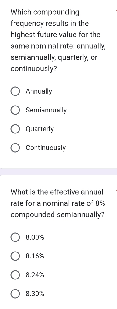 Which compounding
frequency results in the
highest future value for the
same nominal rate: annually,
semiannually, quarterly, or
continuously?
Annually
Semiannually
Quarterly
Continuously
What is the effective annual
rate for a nominal rate of 8%
compounded semiannually?
8.00%
8.16%
8.24%
8.30%