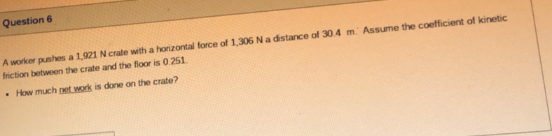 A worker pushes a 1,921 N crate with a horizontal force of 1,306 N a distance of 30.4 m.' Assume the coefficient of kinetic 
friction between the crate and the floor is 0.251. 
How much net work is done on the crate?