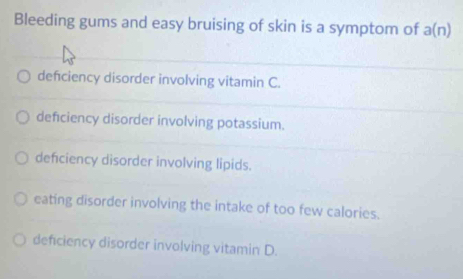 Bleeding gums and easy bruising of skin is a symptom of a(n)
defciency disorder involving vitamin C.
defciency disorder involving potassium.
deficiency disorder involving lipids.
eating disorder involving the intake of too few calories.
deficiency disorder involving vitamin D.