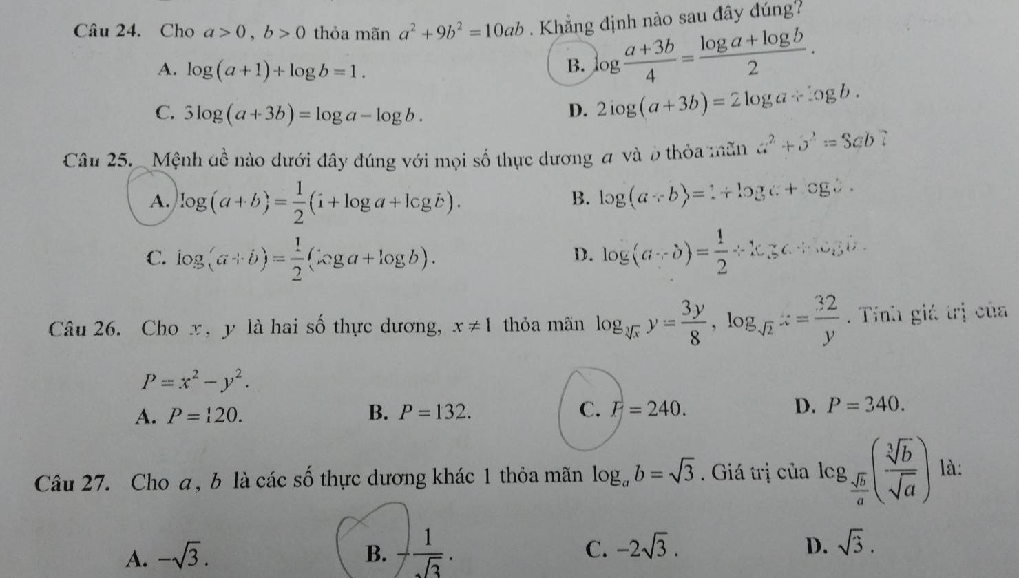 Cho a>0, b>0 thỏa mãn a^2+9b^2=10ab Khẳng định nào sau đây đúng?
A. log (a+1)+log b=1. B. log  (a+3b)/4 = (log a+log b)/2 .
C. 3log (a+3b)=log a-log b. D. 2log (a+3b)=2log a/ log b. 
Câu 25. Mệnh dề nào dưới đây đúng với mọi số thực dương a và ở thỏa mãn G^2+O^2=SED 7
A. log (a+b)= 1/2 (i+log a+log b).
B. log (a+b)=1+log c+cgc.
C. log _(a+b)= 1/2 (xga+log b). log (a,b)= 1/2 Leftrightarrow log c.∵ .∵ w_ijb.
D.
Câu 26. Cho x, y là hai số thực dương, x!= 1 thỏa mãn log _sqrt[3](x)y= 3y/8 , log _sqrt(2)z= 32/y . Tinh giá trị của
P=x^2-y^2.
A. P=120. B. P=132. C. F=240. D. P=340. 
Câu 27. Cho a, b là các số thực dương khác 1 thỏa mãn log _ab=sqrt(3). Giá trị của log _ sqrt(b)/a ( sqrt[3](b)/sqrt(a) ) là:
D.
A. -sqrt(3). B. - 1/sqrt(3) . C. -2sqrt(3). sqrt(3).